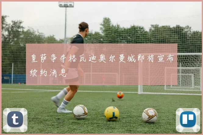 皇萨争夺格瓦迪奥尔曼城即将宣布续约消息