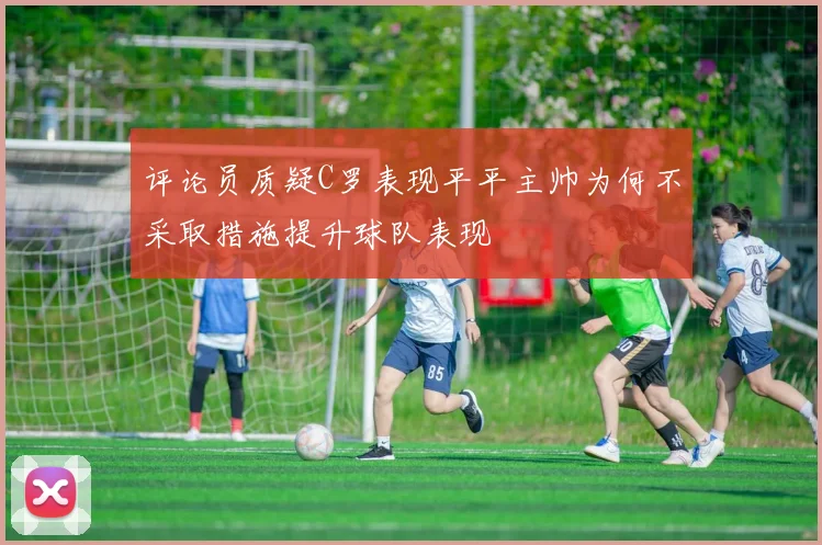 评论员质疑C罗表现平平主帅为何不采取措施提升球队表现