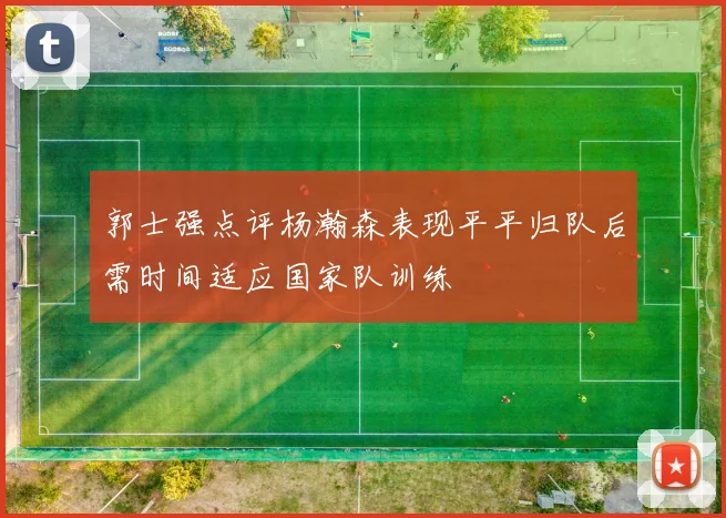 郭士强点评杨瀚森表现平平归队后需时间适应国家队训练