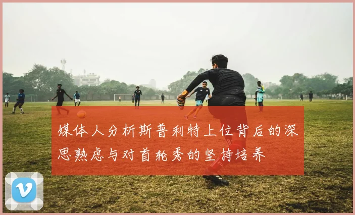 媒体人分析斯普利特上位背后的深思熟虑与对首轮秀的坚持培养