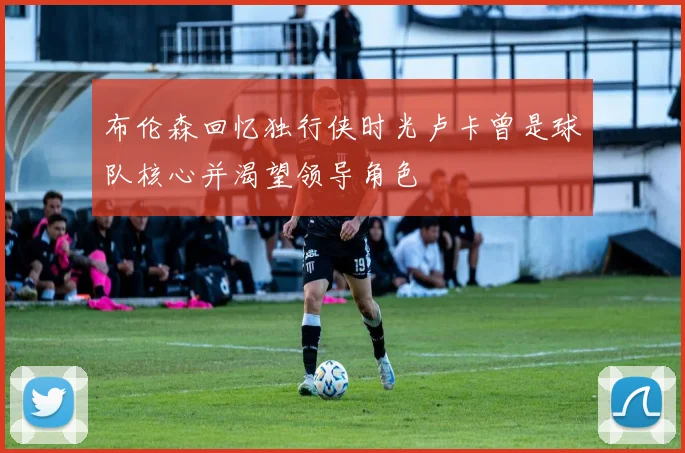 布伦森回忆独行侠时光卢卡曾是球队核心并渴望领导角色