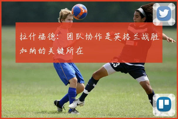 拉什福德：团队协作是英格兰战胜加纳的关键所在