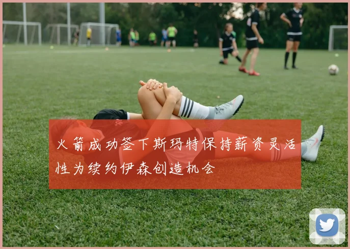 火箭成功签下斯玛特保持薪资灵活性为续约伊森创造机会