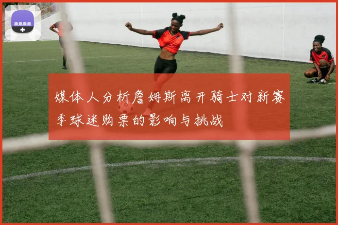 媒体人分析詹姆斯离开骑士对新赛季球迷购票的影响与挑战
