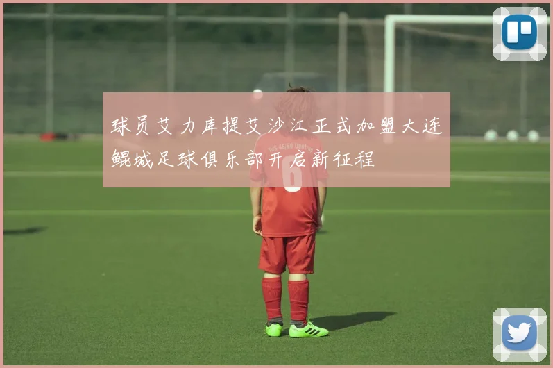 球员艾力库提艾沙江正式加盟大连鲲城足球俱乐部开启新征程
