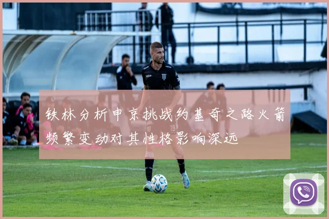 铁林分析申京挑战约基奇之路火箭频繁变动对其性格影响深远