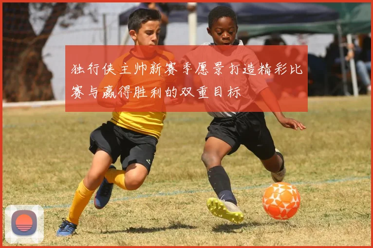 独行侠主帅新赛季愿景打造精彩比赛与赢得胜利的双重目标