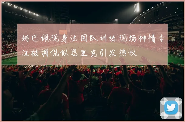 姆巴佩现身法国队训练现场神情专注被调侃似恩里克引发热议