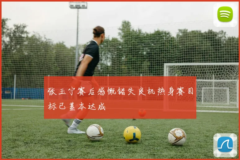 张玉宁赛后感慨错失良机热身赛目标已基本达成