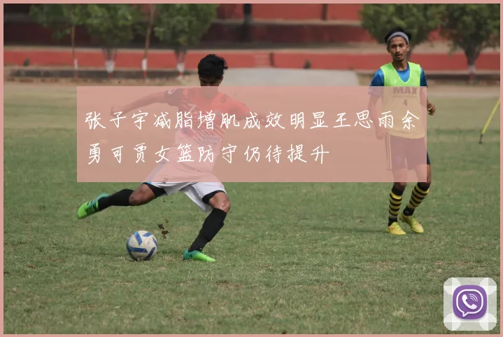 张子宇减脂增肌成效明显王思雨余勇可贾女篮防守仍待提升