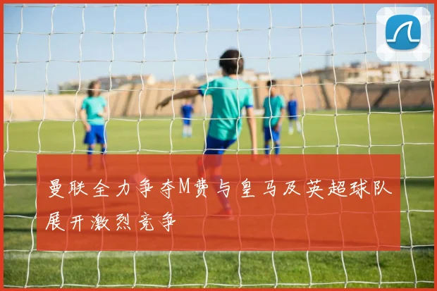 曼联全力争夺M费与皇马及英超球队展开激烈竞争